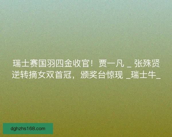 瑞士赛国羽四金收官！贾一凡 _ 张殊贤逆转摘女双首冠，颁奖台惊现 _瑞士牛_