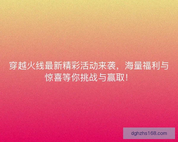 穿越火线最新精彩活动来袭，海量福利与惊喜等你挑战与赢取！
