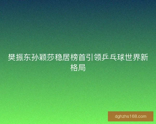 樊振东孙颖莎稳居榜首引领乒乓球世界新格局