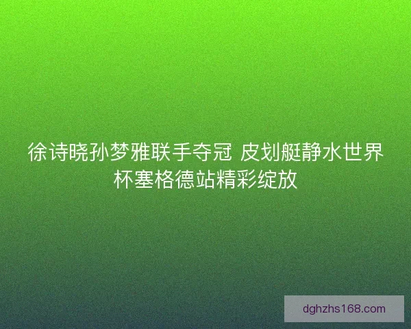 徐诗晓孙梦雅联手夺冠 皮划艇静水世界杯塞格德站精彩绽放