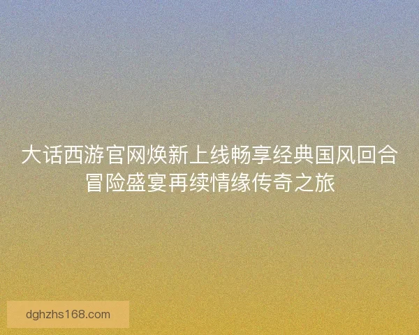 大话西游官网焕新上线畅享经典国风回合冒险盛宴再续情缘传奇之旅
