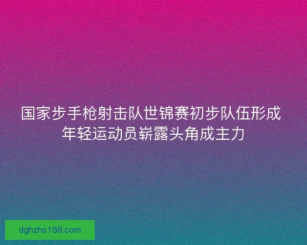 国家步手枪射击队世锦赛初步队伍形成 年轻运动员崭露头角成主力 国家步手枪射击队世锦赛初步队伍形成 年轻运动员崭露头角成主力