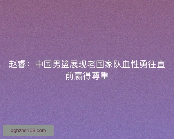 赵睿:中国男篮展现老国家队血性勇往直前赢得尊重 赵睿:中国男篮展现老国家队血性勇往直前赢得尊重