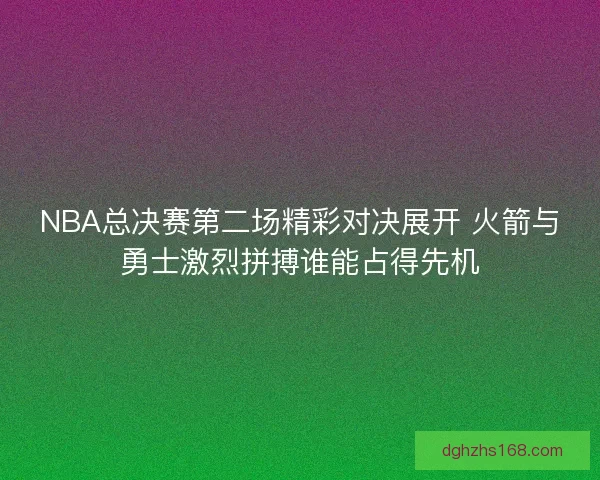 NBA总决赛第二场精彩对决展开 火箭与勇士激烈拼搏谁能占得先机