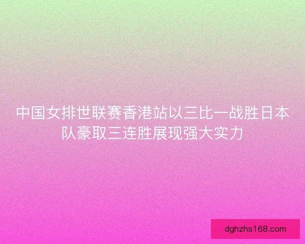 中国女排世联赛香港站以三比一战胜日本队豪取三连胜展现强大实力