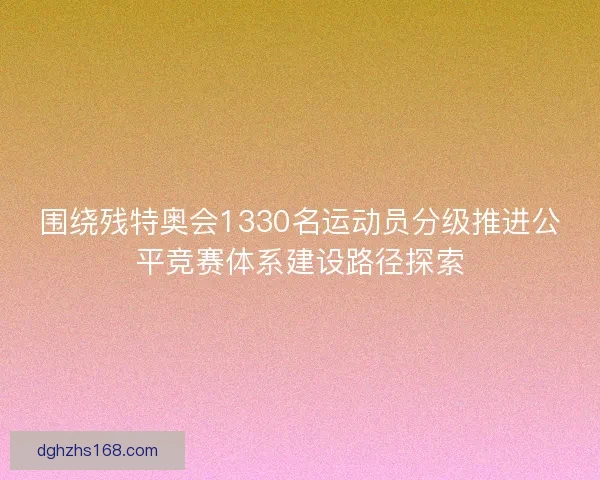 围绕残特奥会1330名运动员分级推进公平竞赛体系建设路径探索
