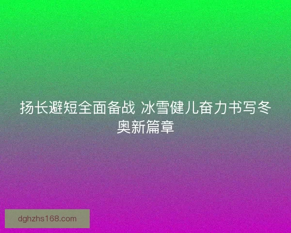 扬长避短全面备战 冰雪健儿奋力书写冬奥新篇章