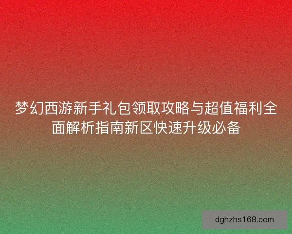梦幻西游新手礼包领取攻略与超值福利全面解析指南新区快速升级必备 梦幻西游新手礼包领取攻略与超值福利全面解析指南新区快速升级必备