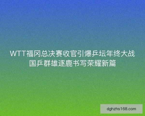 WTT福冈总决赛收官引爆乒坛年终大战国乒群雄逐鹿书写荣耀新篇