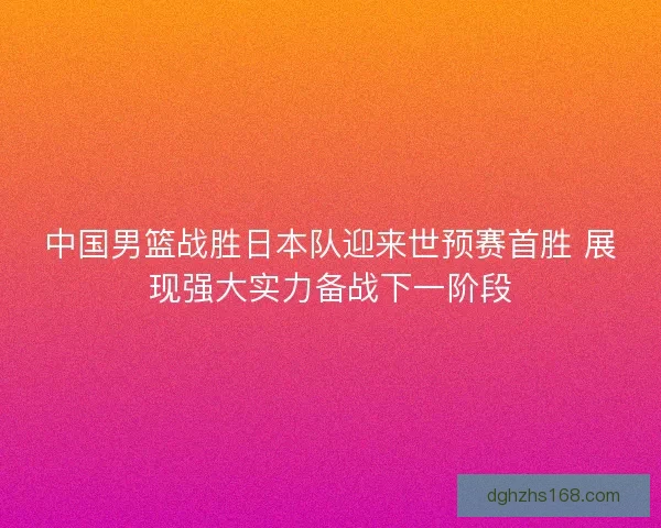 中国男篮战胜日本队迎来世预赛首胜 展现强大实力备战下一阶段