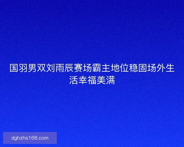 国羽男双刘雨辰赛场霸主地位稳固场外生活幸福美满