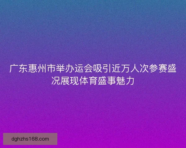 广东惠州市举办运会吸引近万人次参赛盛况展现体育盛事魅力