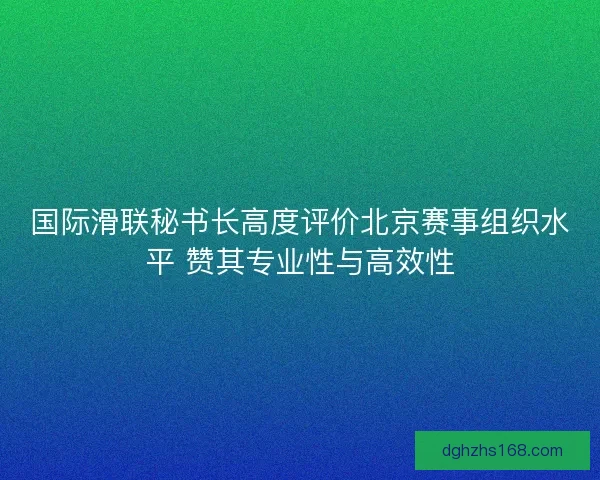 国际滑联秘书长高度评价北京赛事组织水平 赞其专业性与高效性