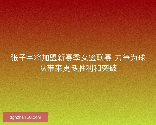 张子宇将加盟新赛季女篮联赛 力争为球队带来更多胜利和突破