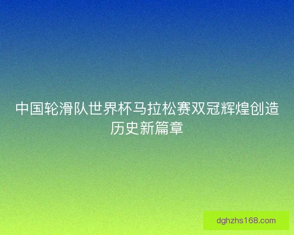中国轮滑队世界杯马拉松赛双冠辉煌创造历史新篇章