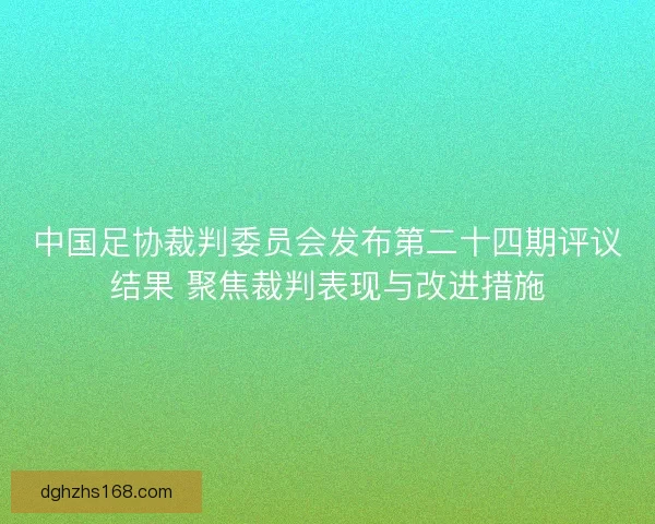 中国足协裁判委员会发布第二十四期评议结果 聚焦裁判表现与改进措施