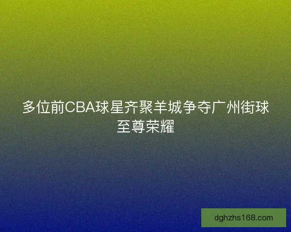 多位前CBA球星齐聚羊城争夺广州街球至尊荣耀