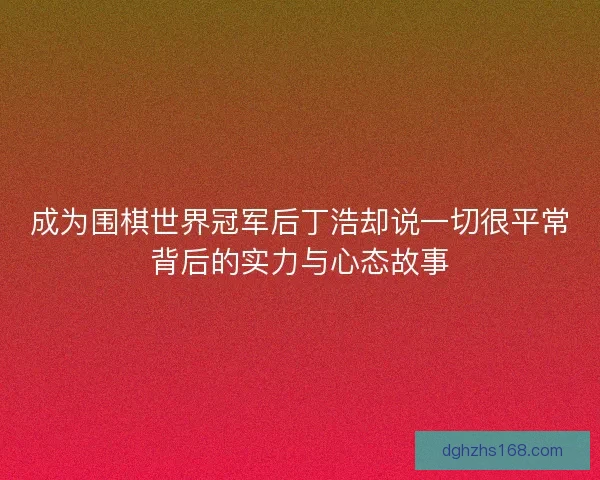 成为围棋世界冠军后丁浩却说一切很平常背后的实力与心态故事